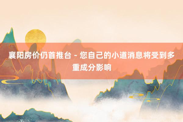 襄阳房价仍首推台 - 您自己的小道消息将受到多重成分影响